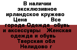 В наличии эксклюзивное ирландское кружево › Цена ­ 38 000 - Все города Одежда, обувь и аксессуары » Женская одежда и обувь   . Тверская обл.,Нелидово г.